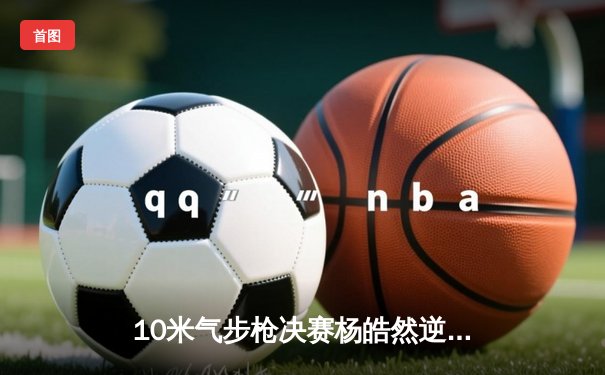 10米气步枪决赛杨皓然逆转夺金 0.3环险胜印度名将创赛季最佳